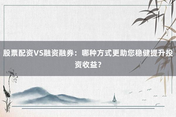 股票配资VS融资融券：哪种方式更助您稳健提升投资收益？
