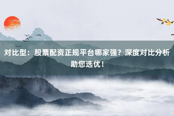 对比型：股票配资正规平台哪家强？深度对比分析助您选优！
