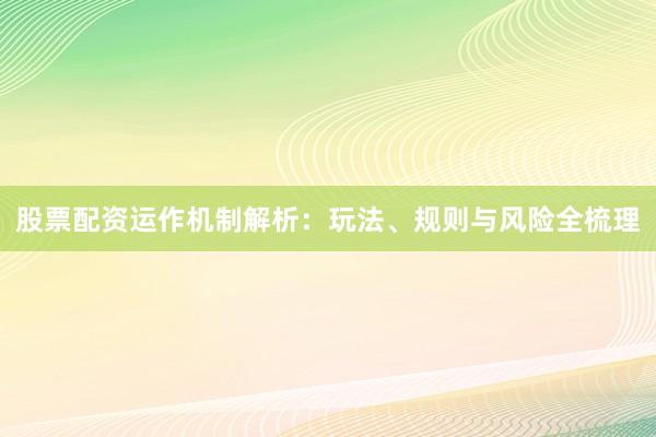 股票配资运作机制解析：玩法、规则与风险全梳理