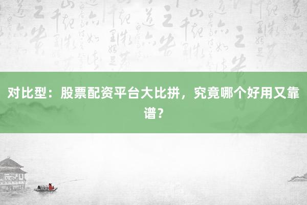 对比型：股票配资平台大比拼，究竟哪个好用又靠谱？