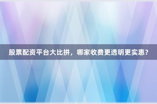 股票配资平台大比拼，哪家收费更透明更实惠？