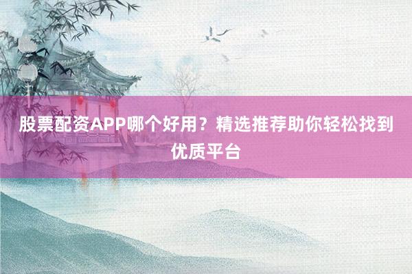 股票配资APP哪个好用？精选推荐助你轻松找到优质平台
