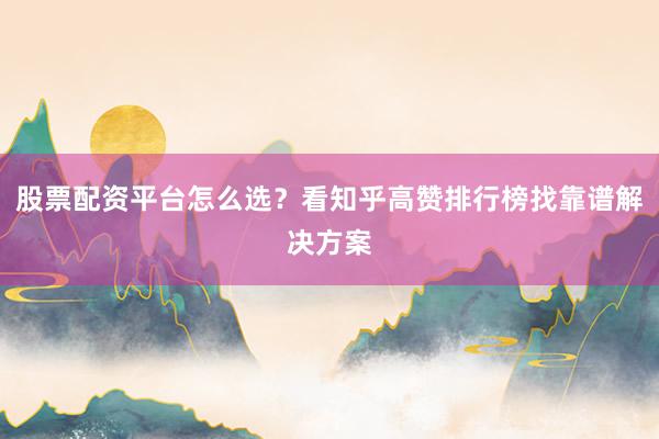 股票配资平台怎么选？看知乎高赞排行榜找靠谱解决方案