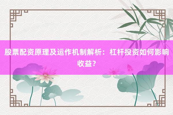 股票配资原理及运作机制解析：杠杆投资如何影响收益？