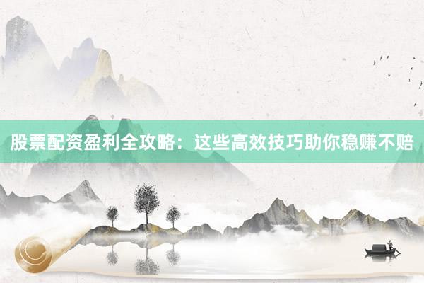 股票配资盈利全攻略：这些高效技巧助你稳赚不赔