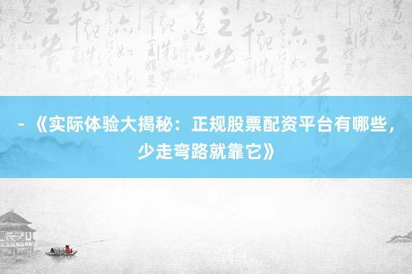 - 《实际体验大揭秘：正规股票配资平台有哪些，少走弯路就靠它》