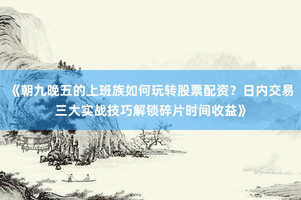 《朝九晚五的上班族如何玩转股票配资？日内交易三大实战技巧解锁碎片时间收益》