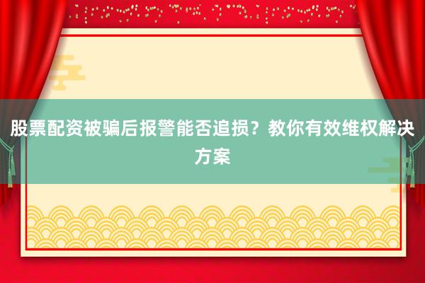股票配资被骗后报警能否追损？教你有效维权解决方案