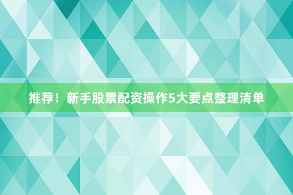推荐！新手股票配资操作5大要点整理清单
