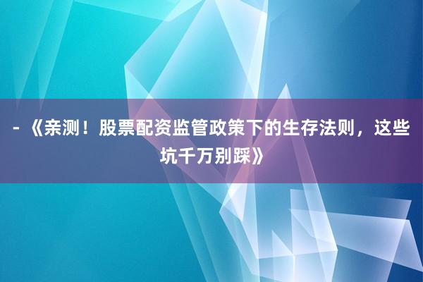 - 《亲测！股票配资监管政策下的生存法则，这些坑千万别踩》