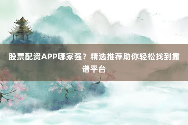 股票配资APP哪家强？精选推荐助你轻松找到靠谱平台