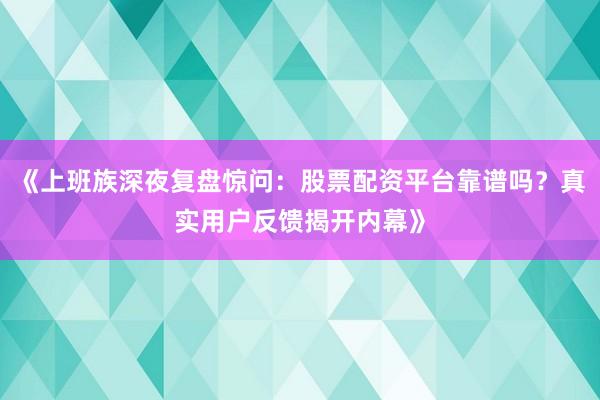 《上班族深夜复盘惊问：股票配资平台靠谱吗？真实用户反馈揭开内幕》