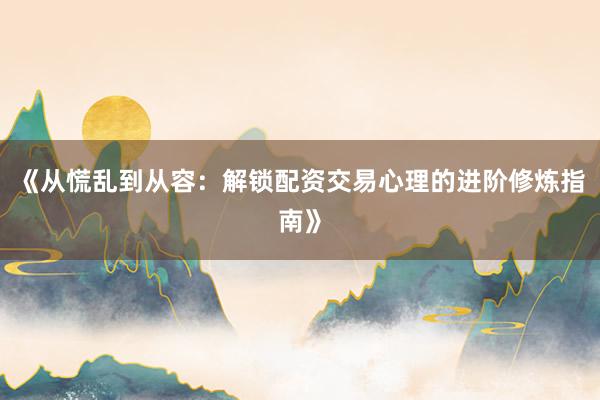 《从慌乱到从容：解锁配资交易心理的进阶修炼指南》
