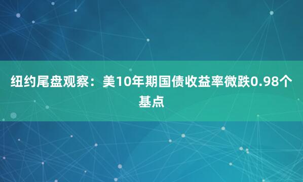 纽约尾盘观察：美10年期国债收益率微跌0.98个基点