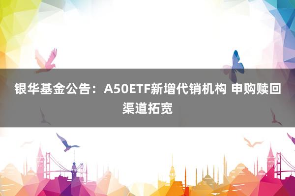 银华基金公告：A50ETF新增代销机构 申购赎回渠道拓宽