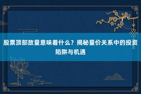 股票顶部放量意味着什么？揭秘量价关系中的投资陷阱与机遇