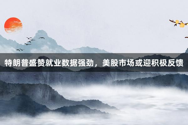 特朗普盛赞就业数据强劲，美股市场或迎积极反馈