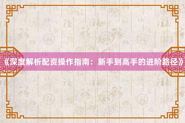 《深度解析配资操作指南：新手到高手的进阶路径》