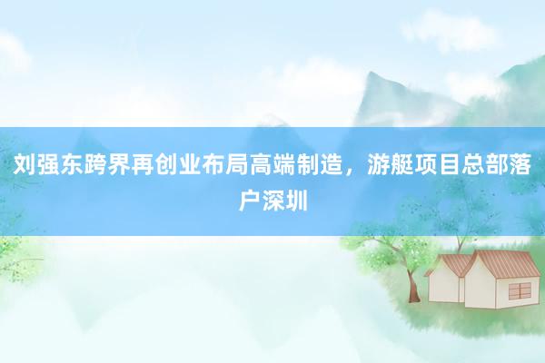 刘强东跨界再创业布局高端制造，游艇项目总部落户深圳