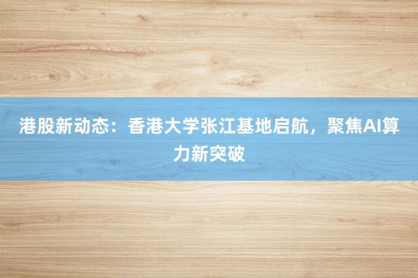 港股新动态：香港大学张江基地启航，聚焦AI算力新突破