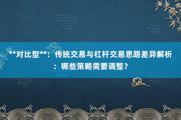 **对比型**：传统交易与杠杆交易思路差异解析：哪些策略需要调整？