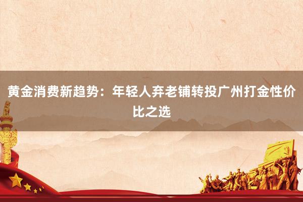 黄金消费新趋势：年轻人弃老铺转投广州打金性价比之选