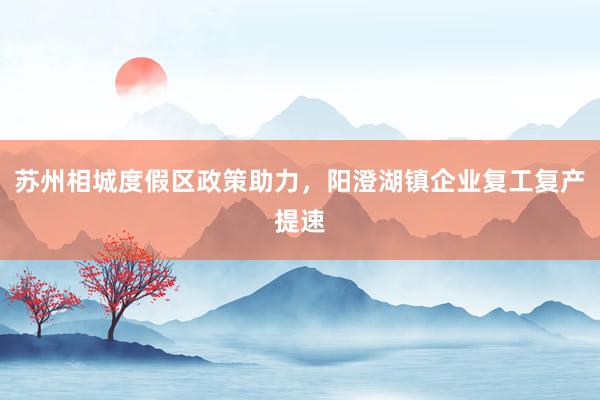 苏州相城度假区政策助力，阳澄湖镇企业复工复产提速