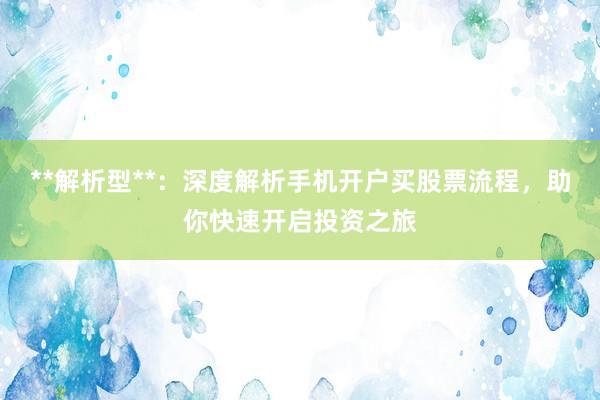 **解析型**：深度解析手机开户买股票流程，助你快速开启投资之旅