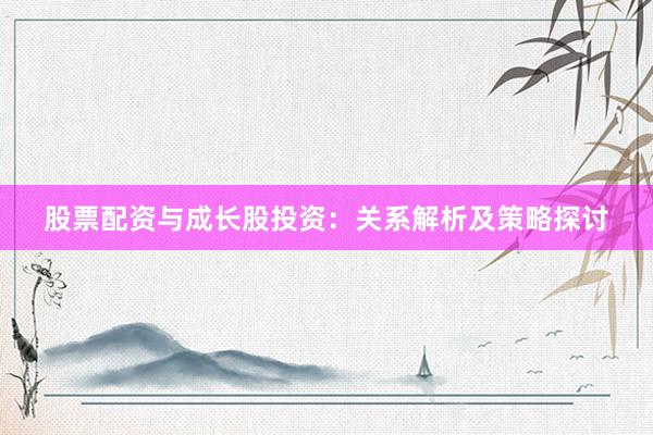 股票配资与成长股投资：关系解析及策略探讨