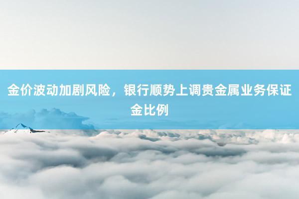 金价波动加剧风险，银行顺势上调贵金属业务保证金比例
