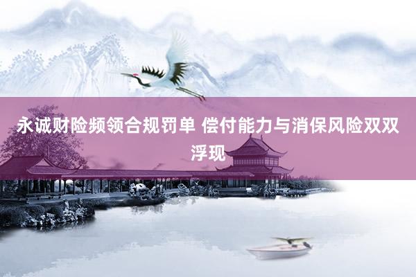 永诚财险频领合规罚单 偿付能力与消保风险双双浮现