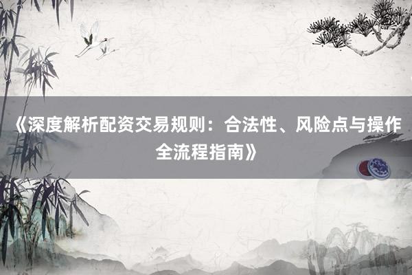 《深度解析配资交易规则：合法性、风险点与操作全流程指南》