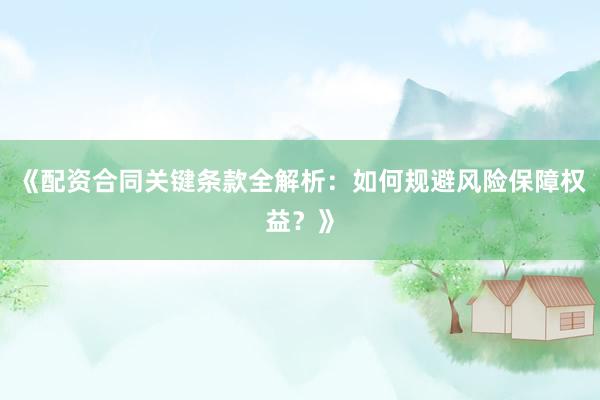 《配资合同关键条款全解析：如何规避风险保障权益？》