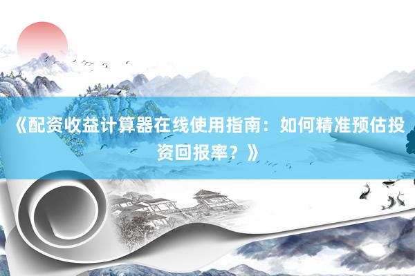 《配资收益计算器在线使用指南：如何精准预估投资回报率？》