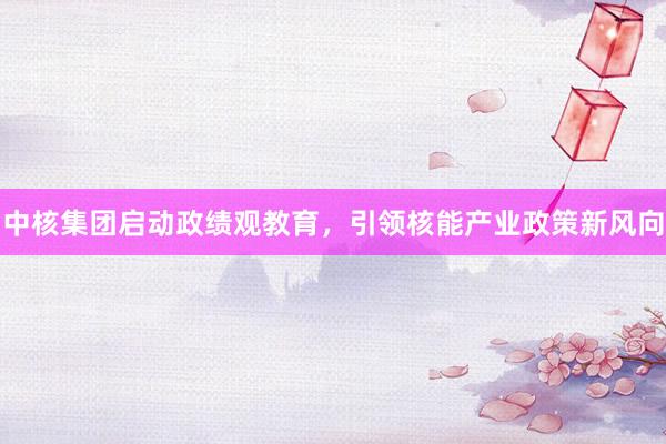 中核集团启动政绩观教育，引领核能产业政策新风向