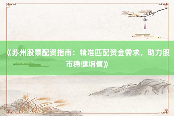 《苏州股票配资指南：精准匹配资金需求，助力股市稳健增值》
