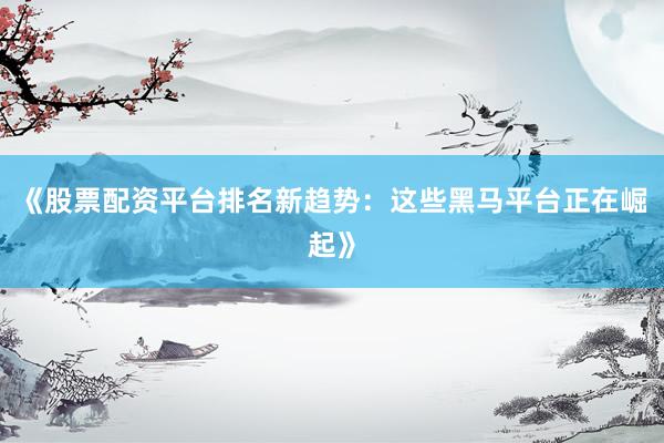《股票配资平台排名新趋势：这些黑马平台正在崛起》