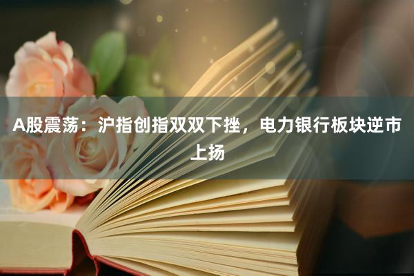 A股震荡：沪指创指双双下挫，电力银行板块逆市上扬