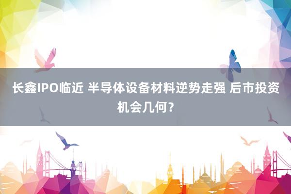 长鑫IPO临近 半导体设备材料逆势走强 后市投资机会几何？