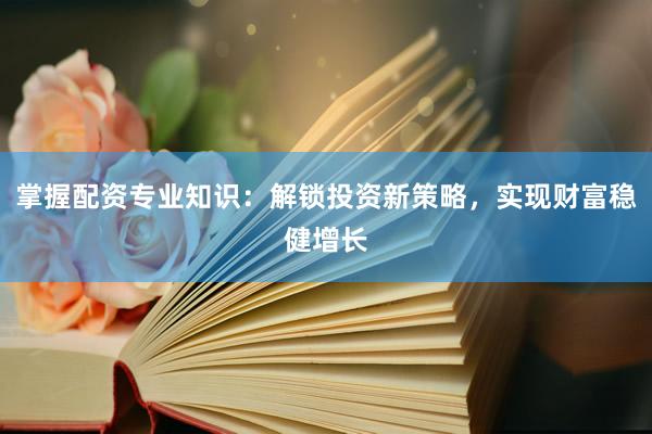 掌握配资专业知识：解锁投资新策略，实现财富稳健增长