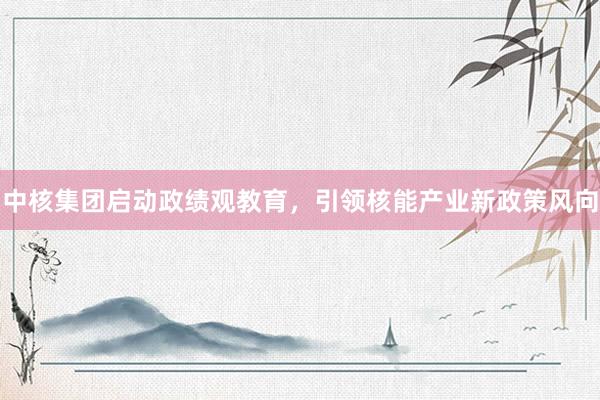 中核集团启动政绩观教育，引领核能产业新政策风向