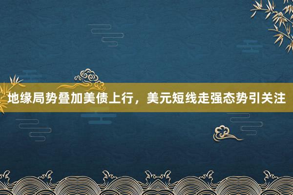 地缘局势叠加美债上行，美元短线走强态势引关注