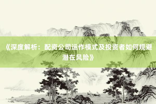 《深度解析：配资公司运作模式及投资者如何规避潜在风险》
