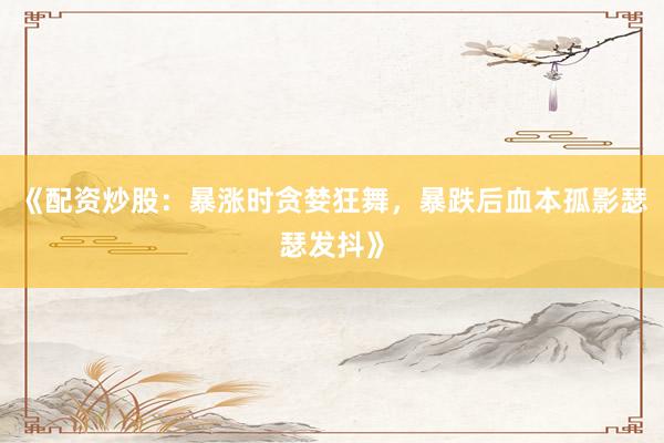 《配资炒股：暴涨时贪婪狂舞，暴跌后血本孤影瑟瑟发抖》
