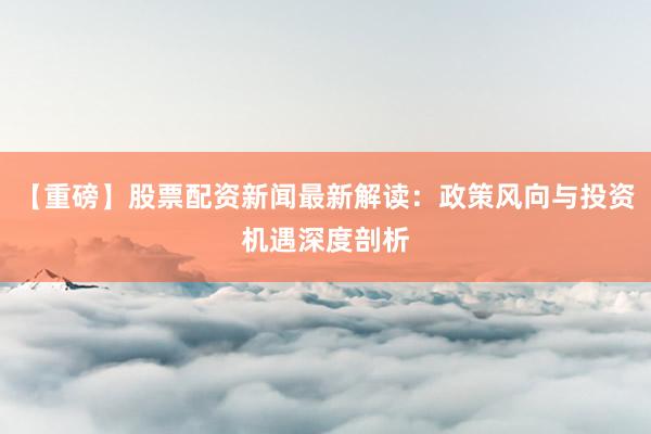 【重磅】股票配资新闻最新解读：政策风向与投资机遇深度剖析