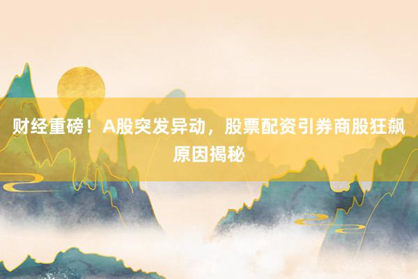 财经重磅！A股突发异动，股票配资引券商股狂飙原因揭秘