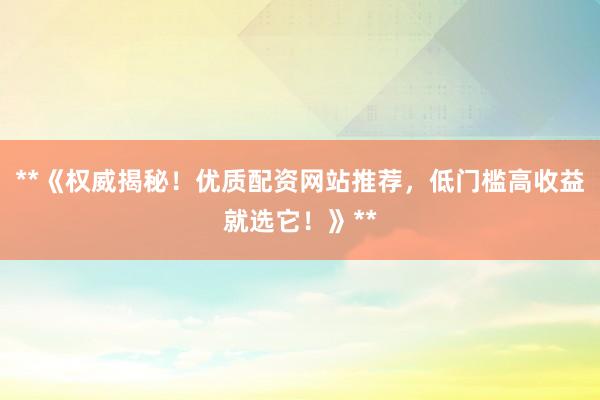 **《权威揭秘！优质配资网站推荐，低门槛高收益就选它！》**