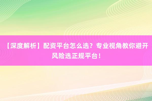 【深度解析】配资平台怎么选？专业视角教你避开风险选正规平台！