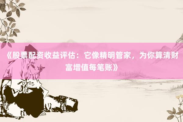 《股票配资收益评估：它像精明管家，为你算清财富增值每笔账》