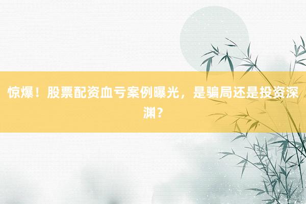 惊爆！股票配资血亏案例曝光，是骗局还是投资深渊？